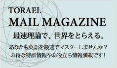 TORAEL MAIL MAGAZINE 最速理論で、世界をとらえる。あなたも英語を最速でマスターしませんか？お得な特訓情報やお役立ち情報満載です！